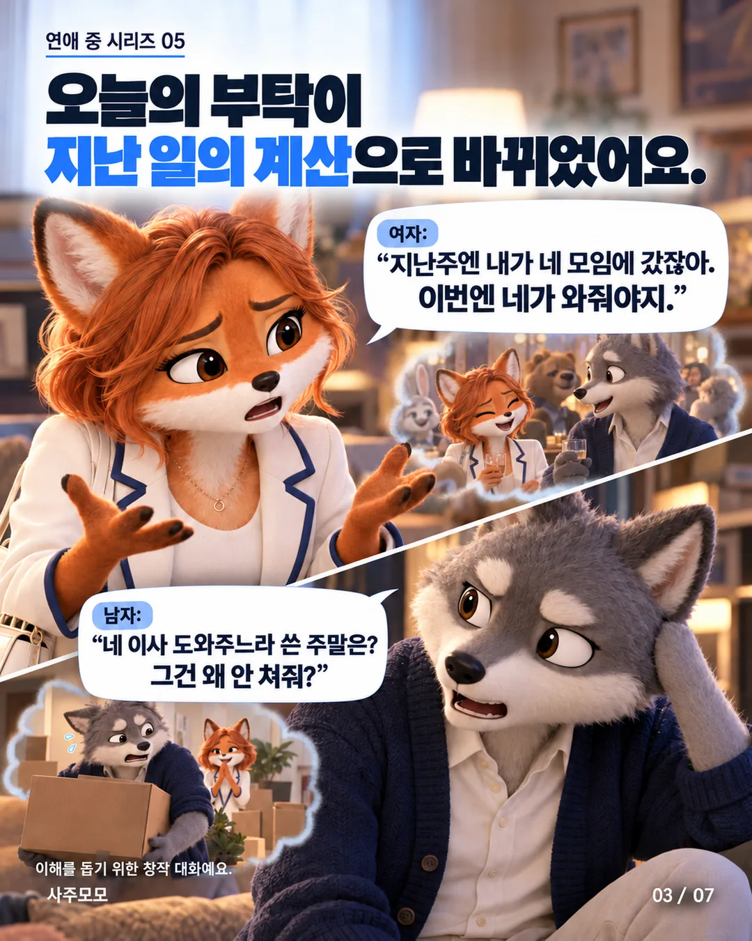 3/7 대각선으로 나뉜 여자와 남자의 얼굴. 여자는 지난주 남자의 모임에 갔으니 이번에는 남자가 와줘야 한다고 말한다. 남자는 여자의 이사를 도와주느라 쓴 주말은 왜 인정하지 않냐고 반문한다. 오늘의 일정 이야기가 과거에 누가 얼마나 해줬는지를 따지는 대화로 변한다.